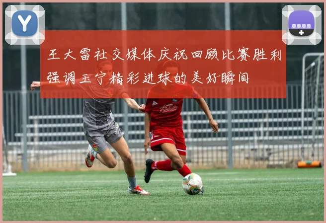 王大雷社交媒体庆祝回顾比赛胜利强调玉宁精彩进球的美好瞬间