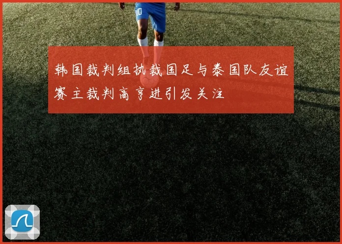 韩国裁判组执裁国足与泰国队友谊赛主裁判高亨进引发关注