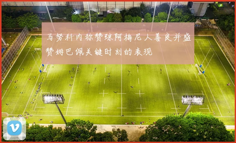 马努科内称赞琼阿梅尼人善良并盛赞姆巴佩关键时刻的表现