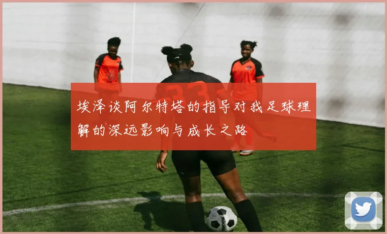 埃泽谈阿尔特塔的指导对我足球理解的深远影响与成长之路