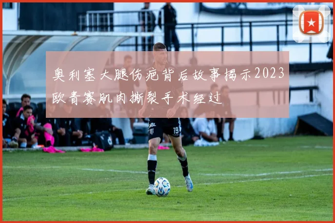 奥利塞大腿伤疤背后故事揭示2023欧青赛肌肉撕裂手术经过