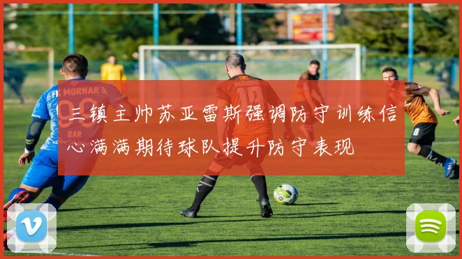 三镇主帅苏亚雷斯强调防守训练信心满满期待球队提升防守表现