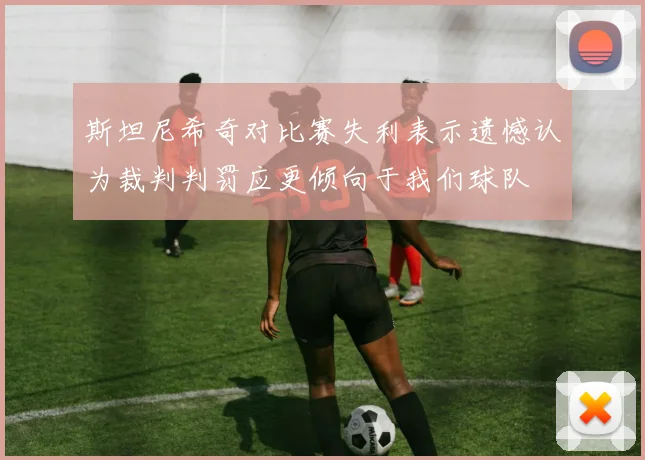 斯坦尼希奇对比赛失利表示遗憾认为裁判判罚应更倾向于我们球队