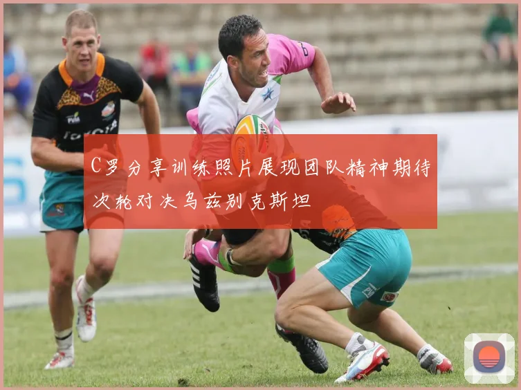C罗分享训练照片展现团队精神期待次轮对决乌兹别克斯坦