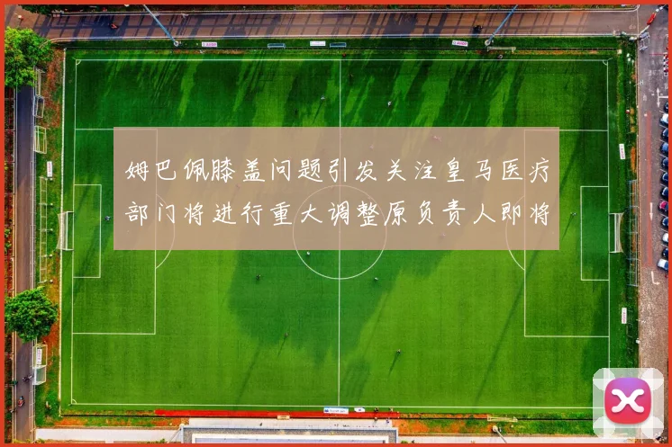 姆巴佩膝盖问题引发关注皇马医疗部门将进行重大调整原负责人即将离任