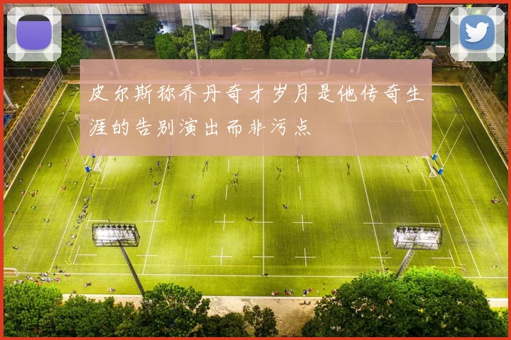 皮尔斯称乔丹奇才岁月是他传奇生涯的告别演出而非污点