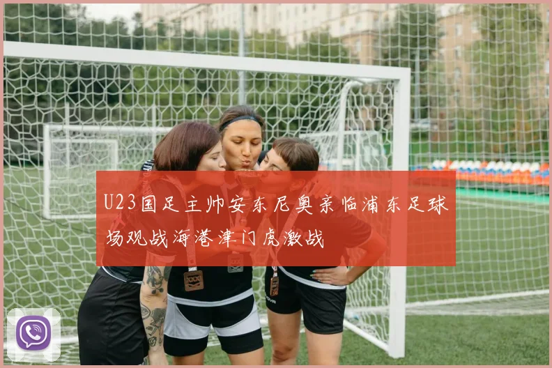 U23国足主帅安东尼奥亲临浦东足球场观战海港津门虎激战