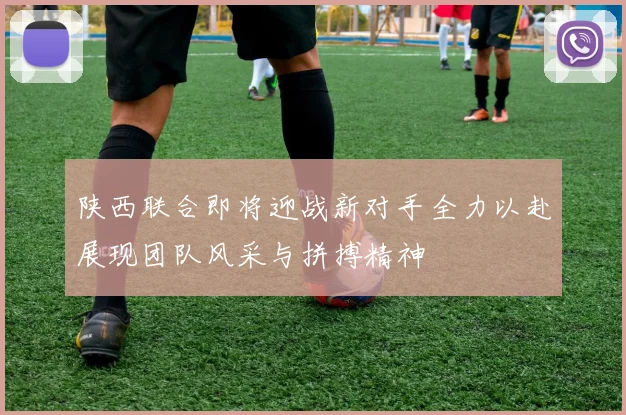 陕西联合即将迎战新对手全力以赴展现团队风采与拼搏精神
