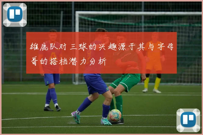 雄鹿队对三球的兴趣源于其与字母哥的搭档潜力分析