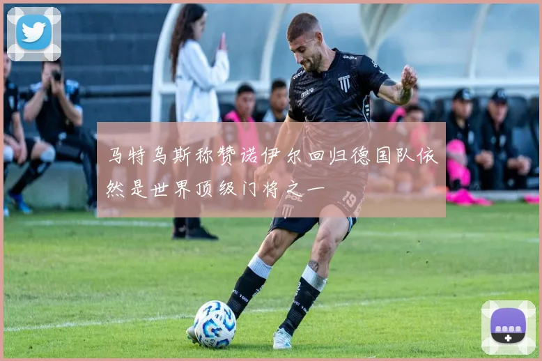 马特乌斯称赞诺伊尔回归德国队依然是世界顶级门将之一