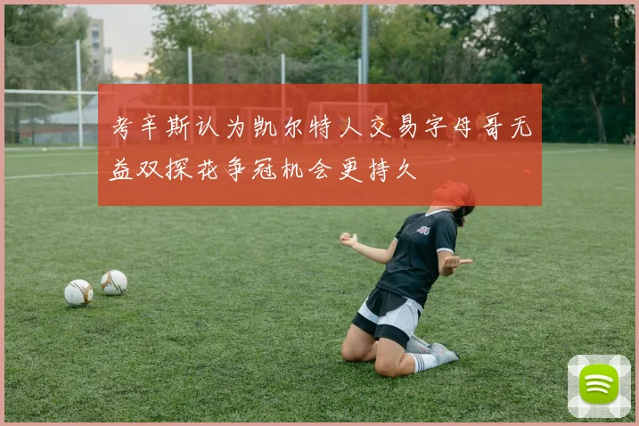 考辛斯认为凯尔特人交易字母哥无益双探花争冠机会更持久