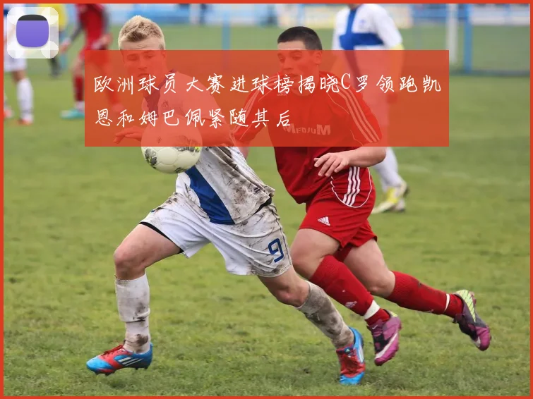 欧洲球员大赛进球榜揭晓C罗领跑凯恩和姆巴佩紧随其后