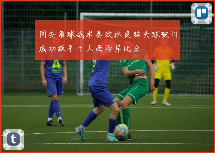 国安角球战术奏效林良铭头球破门成功扳平十人西海岸比分