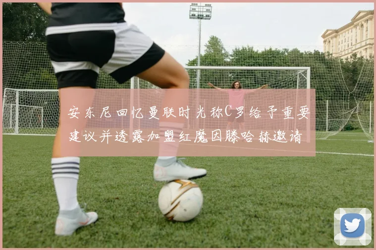 安东尼回忆曼联时光称C罗给予重要建议并透露加盟红魔因滕哈赫邀请