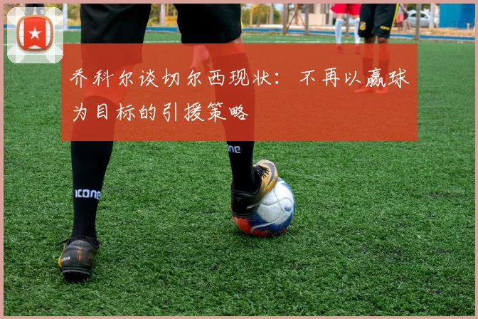 乔科尔谈切尔西现状：不再以赢球为目标的引援策略