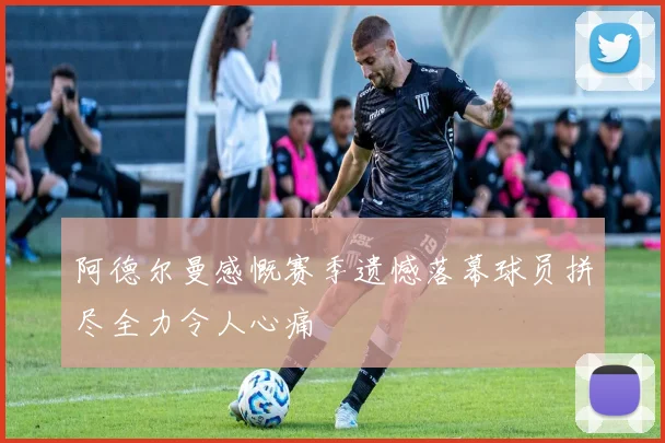 阿德尔曼感慨赛季遗憾落幕球员拼尽全力令人心痛