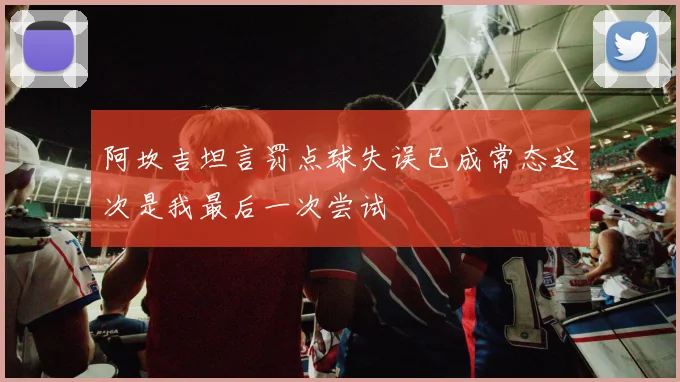 阿坎吉坦言罚点球失误已成常态这次是我最后一次尝试