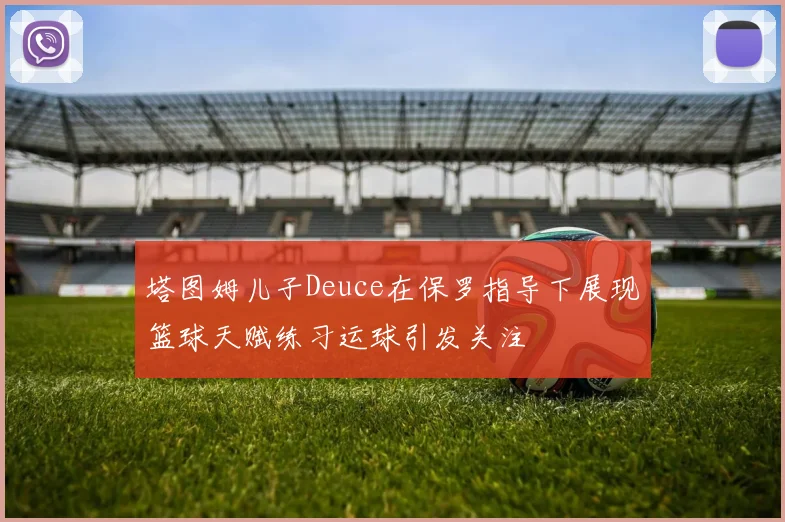 塔图姆儿子Deuce在保罗指导下展现篮球天赋练习运球引发关注