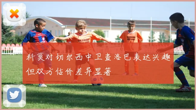 科莫对切尔西中卫查洛巴表达兴趣但双方估价差异显著