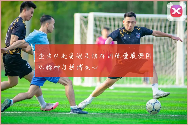 全力以赴备战足协杯训练营展现团队精神与拼搏决心