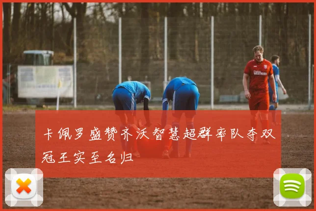 卡佩罗盛赞齐沃智慧超群率队夺双冠王实至名归