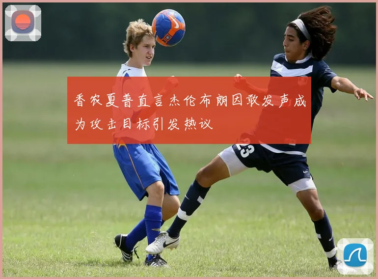 香农夏普直言杰伦布朗因敢发声成为攻击目标引发热议