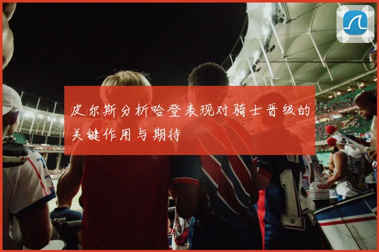皮尔斯分析哈登表现对骑士晋级的关键作用与期待
